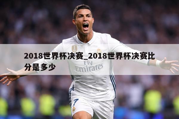 2018世界杯决赛_2018世界杯决赛比分是多少