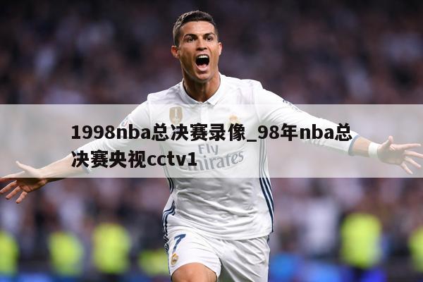 1998nba总决赛录像_98年nba总决赛央视cctv1