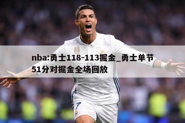 nba:勇士118-113掘金_勇士单节51分对掘金全场回放