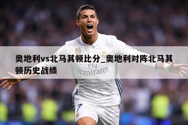 奥地利vs北马其顿比分_奥地利对阵北马其顿历史战绩