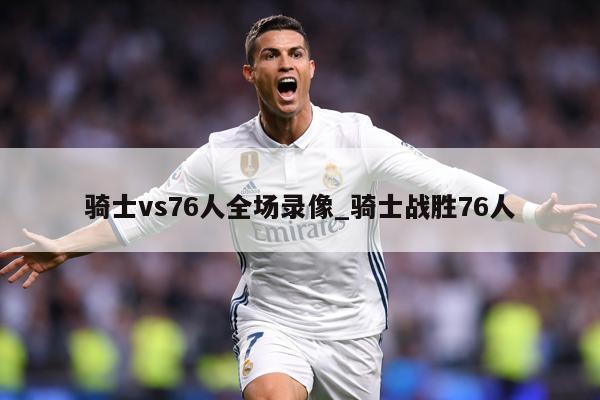 骑士vs76人全场录像_骑士战胜76人