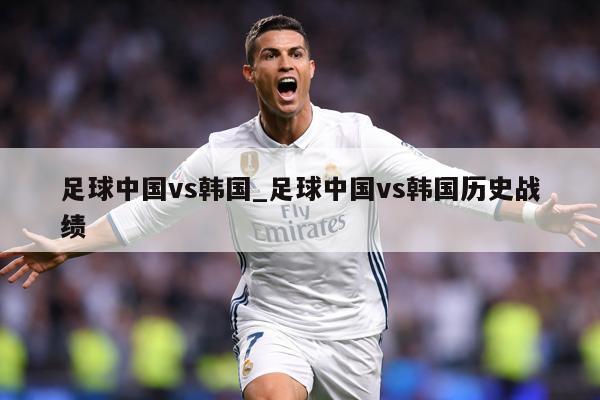 足球中国vs韩国_足球中国vs韩国历史战绩