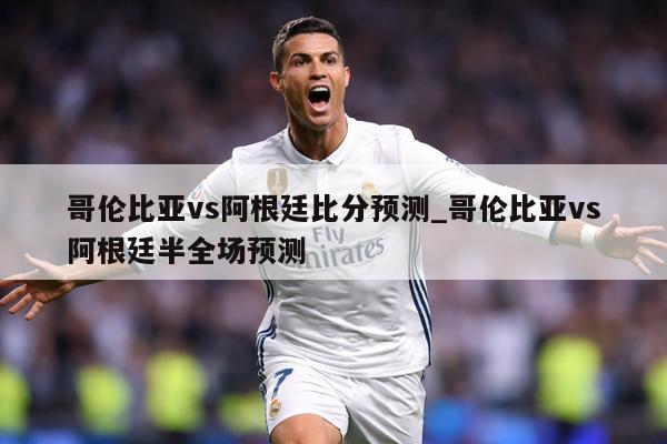 哥伦比亚vs阿根廷比分预测_哥伦比亚vs阿根廷半全场预测