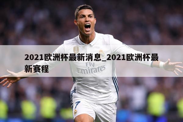2021欧洲杯最新消息_2021欧洲杯最新赛程