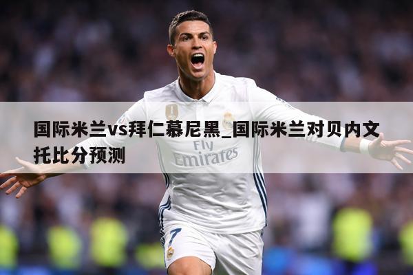 国际米兰vs拜仁慕尼黑_国际米兰对贝内文托比分预测