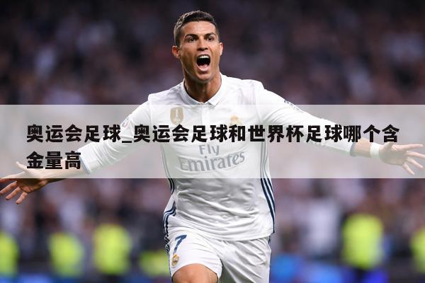 奥运会足球_奥运会足球和世界杯足球哪个含金量高